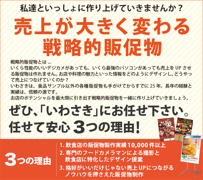 私達といっしょに作り上げていきませんか？売上が大きく変わる戦略的販促物 戦略的販促物とは...いくら性能のいいデジカメがあっても、いくら最強のパソコンがあっても売上をUPさせる販促物は作れません。お店や料理の魅力といった性質をどのようにデザインし、どうやって売上につなげていくのかいわさきは食品サンプル以外の各種販促物も手がけてからすでに25年。長年の経験と実績は、信頼の源です。お店のポテンシャルを最大限に引き出す戦略的販促物を一緒に作り上げていきましょう。ぜひ、「いわさき」にお任せ下さい。お任せ出来る3つの理由！3つの魅力 1.飲食店の販促物制作実績5,000件以上 2.専門のフードカメラマンによる撮影と飲食店に特化したデザイン提案 3.格好がいいだけじゃない売上UPにつながるノウハウを押さえた販促物制作