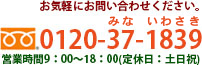 お気軽にお問い合わせください。0120-37-1839(ミナ イワサキ) 営業時間：9：00〜18：00 （定休日：土日祝）