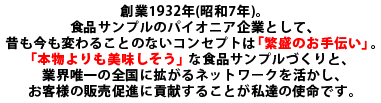 創業1932年（昭和7年）。食品サンプルのパイオニア企業として、昔も今もぶれる事のないコンセプトは「繁盛のお手伝い」。「本物よりも美味しそう」な食品サンプルづくりと、業界唯一の全国に拡がるネットワークを活かし、お客様の販売促進に貢献することが私達の使命です。