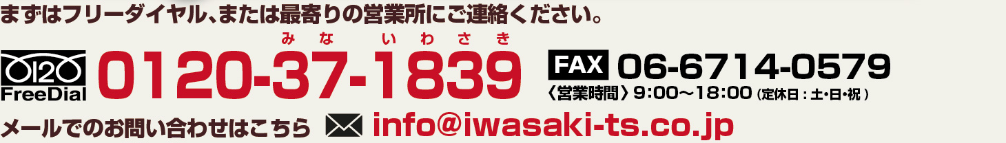 まずはフリーダイヤル、または、最寄りの営業所にお電話ください。TEL:0120-37-1839 FAX:06-6714-0579〈営業時間〉 9：00〜18：00 (定休日 : 土・日・祝 ) 