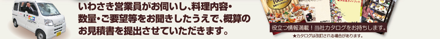 当社営業マンがお伺いし、料理内容・数量・ご要望等についてお聞かせいただいた上で、概算のお見積書を提出させていただきます。役立つ情報満載！当社カタログをお持ち致します。