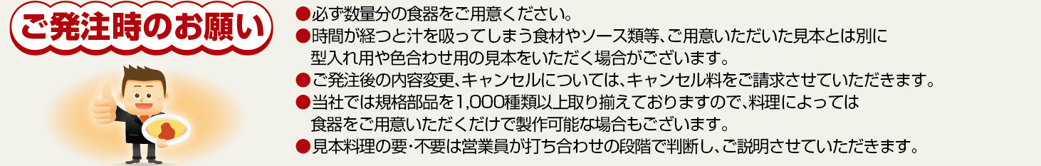 ご発注時のお願い ●必ず数量分の食器をご用意下さい。●時間が経つと、汁を吸ってしまう食材やソース類等、ご用意いただいた見本とは別に、型入れ用や色合わせ用の見本をいただく場合がございます。●ご発注後の内容変更、キャンセルについては、キャンセル料をご請求させていただきます。●当社では規格部品を1,000種類以上取り揃えておりますので、料理によっては、食器をご用意いただくだけで製作可能な場合もございます。●見本料理の要・不要は、営業マンが打ち合せの段階で判断し、ご説明させていただきます。