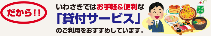 だから！！いわさきではお手軽＆便利な「貸付サービス」のご利用をおすすめしています。