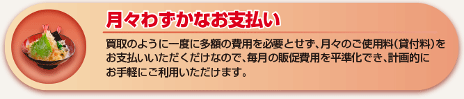 月々わずかなお支払い 買取のように一度に多額の費用を必要とせず、月々のご使用料（貸付料）をお支払いいただくだけなので、毎月の販促費用を平準化でき、計画的にお手軽にご利用いただけます。