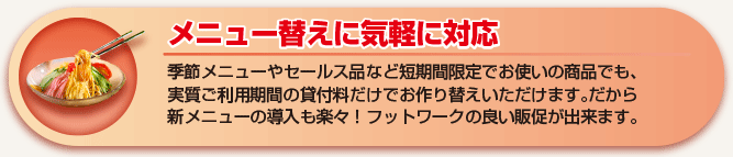 メニュー替えに気軽に対応 季節メニューやセールス品など短期間限定でお使いの商品でも、実質ご利用期間の貸付料だけでお作り替えいただけます。だから新メニューの導入も楽々！フットワークの軽い販促が出来ます。