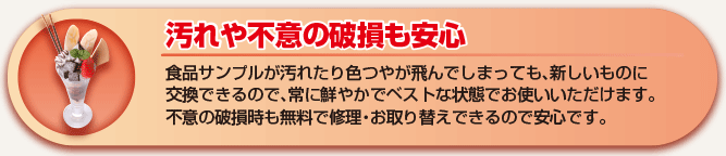 汚れや不意の破損も安心 食品サンプルが汚れたり色つやが飛んでしまう前に、新しいものに交換して、常に鮮やかでベストな状態でお使いいただけます。不意の破損時も無料で修理・お取り替えできるので安心です。