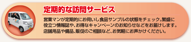 定期的な訪問サービス 営業マンが定期的にお伺いし食品サンプルの状態をチェック。繁盛に役立つ情報誌や、お得なキャンペーンのお知らせなどお届けします。店舗用品や備品、販促のご相談などお気軽にお声かけください。