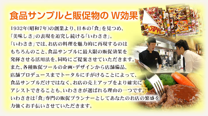 食品サンプルと販促物のW効果 日本の「食」を見つめ、「美味しさ」の表現を追究し続ける「いわさき」。食品サンプルで、お店の料理を魅力的に再現するのはもちろんのこと、食品サンプルに最大限の販促効果を発揮させる活用法を、同時にご提案させていただきます。また、飲食店に必要な、各種販促ツールの企画・デザインから、店舗備品までを、トータルにサポート。食品サンプルと、販促物の相乗効果で、お店の売上げアップに結びつけられることが、いわさきが選ばれる理由です。いわさきは、「食」専門の販促プランナーとして、あなたのお店の繁盛を、力強くお手伝いさせていただきます。