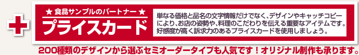  ★ 食品サンプルのパートナー ★プライスカード 単なる価格と品名の文字情報だけでなく、デザインやキャッチコピーにより、お店の姿勢や、料理のこだわりを伝える重要なアイテムです。好感度が高く販売力のあるプライスカードの制作ならお任せ下さい。200種類のデザインから選ぶセミオーダータイプも人気です！オリジナル制作も承ります。