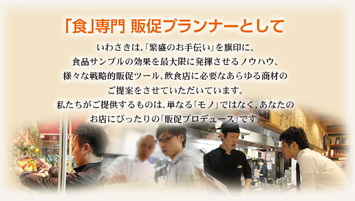 「食」専門 販促プランナーとして いわさきは、「繁盛のお手伝い」を旗印に、食品サンプルの効果を最大限に発揮させるノウハウ、様々な戦略的販促ツール、飲食店に必要なあらゆる商材のご提案をさせていただいています。私たちがご提供するものは、単なる「モノ」ではなく、あなたのお店にぴったりの「販促プロデュース」です。