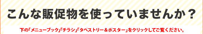 こんな販促物を使っていませんか？下の「メニューブック」「チラシ」「タペストリー＆ポスター」をクリックしてご覧ください。