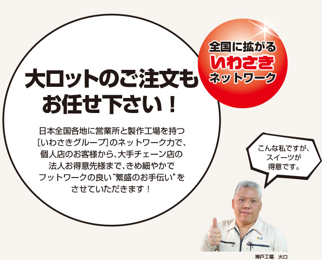 全国に拡がるいわさきネットワーク 大ロットのご注文もお任せ下さい！日本全国各地に営業所と製作工場を持つ［いわさきグループ］のネットワーク力で、個人店のお客様から、大手チェーン店の法人お得意先様まで、きめ細やかでフットワークの軽い繁盛のお手伝いをさせていただきます！お客様の商品はデータで管理 「色」の管理と「型」の保管が可能。リピート発注時も前回のデータに基づき製作出来ます。