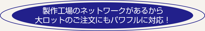 製作工場のネットワークがあるから大ロットのご注文にもパワフルに対応！